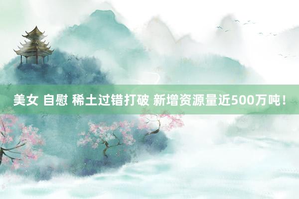 美女 自慰 稀土过错打破 新增资源量近500万吨！