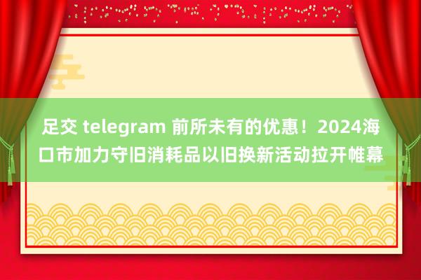 足交 telegram 前所未有的优惠！2024海口市加力守旧消耗品以旧换新活动拉开帷幕