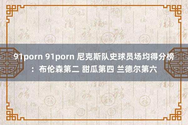 91porn 91porn 尼克斯队史球员场均得分榜：布伦森第二 甜瓜第四 兰德尔第六