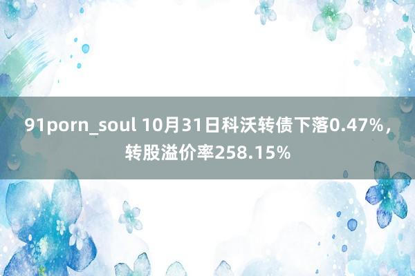 91porn_soul 10月31日科沃转债下落0.47%，转股溢价率258.15%