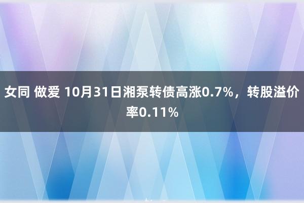 女同 做爱 10月31日湘泵转债高涨0.7%，转股溢价率0.11%