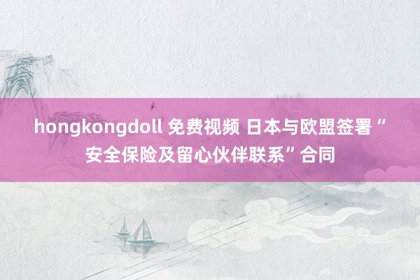 hongkongdoll 免费视频 日本与欧盟签署“安全保险及留心伙伴联系”合同