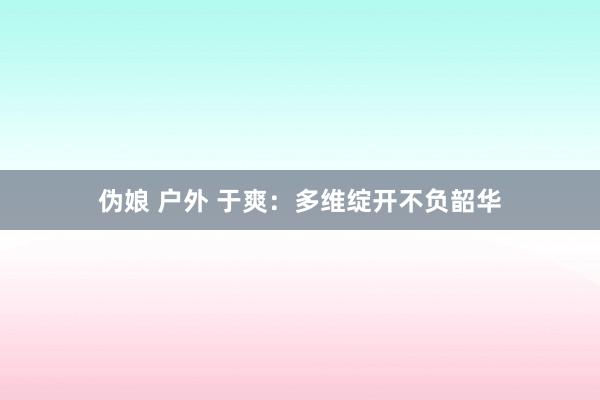 伪娘 户外 于爽：多维绽开不负韶华