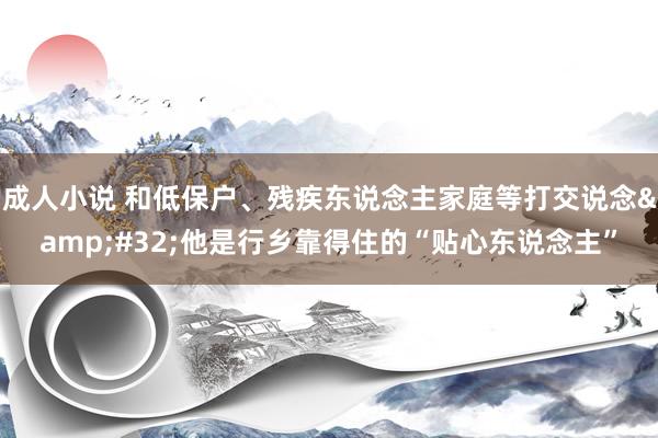 成人小说 和低保户、残疾东说念主家庭等打交说念&#32;他是行乡靠得住的“贴心东说念主”