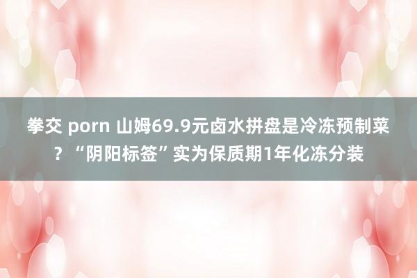 拳交 porn 山姆69.9元卤水拼盘是冷冻预制菜？“阴阳标签”实为保质期1年化冻分装