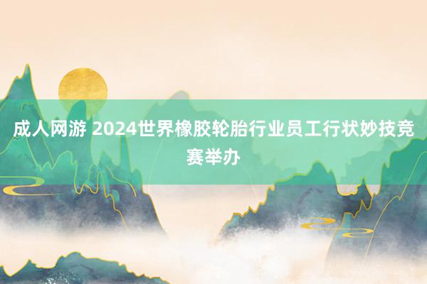 成人网游 2024世界橡胶轮胎行业员工行状妙技竞赛举办