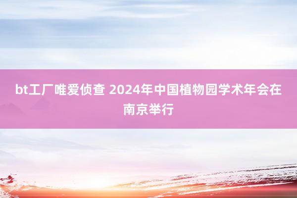 bt工厂唯爱侦查 2024年中国植物园学术年会在南京举行