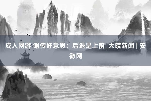 成人网游 谢传好意思：后退是上前_大皖新闻 | 安徽网