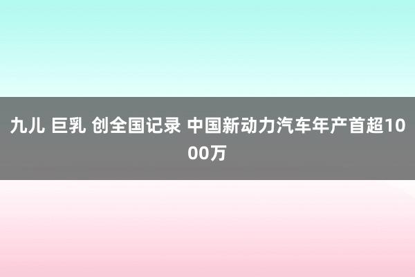 九儿 巨乳 创全国记录 中国新动力汽车年产首超1000万