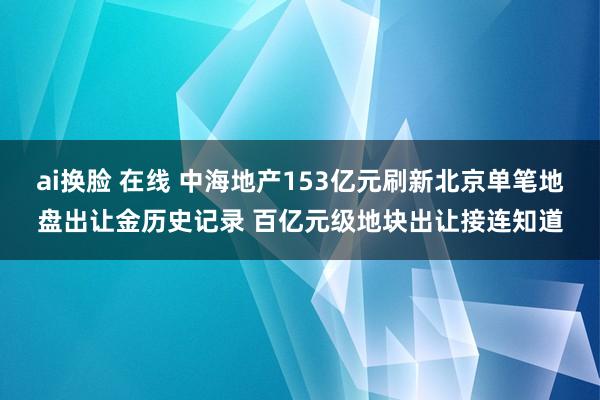 ai换脸 在线 中海地产153亿元刷新北京单笔地盘出让金历史记录 百亿元级地块出让接连知道