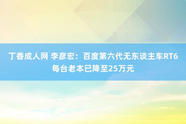 丁香成人网 李彦宏：百度第六代无东谈主车RT6每台老本已降至25万元