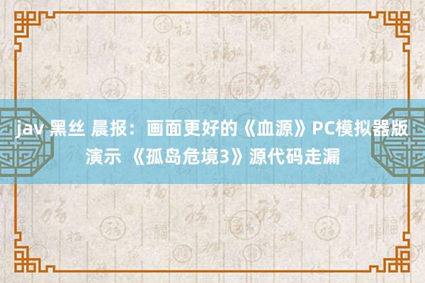 jav 黑丝 晨报：画面更好的《血源》PC模拟器版演示 《孤岛危境3》源代码走漏