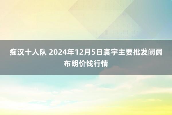 痴汉十人队 2024年12月5日寰宇主要批发阛阓布朗价钱行情