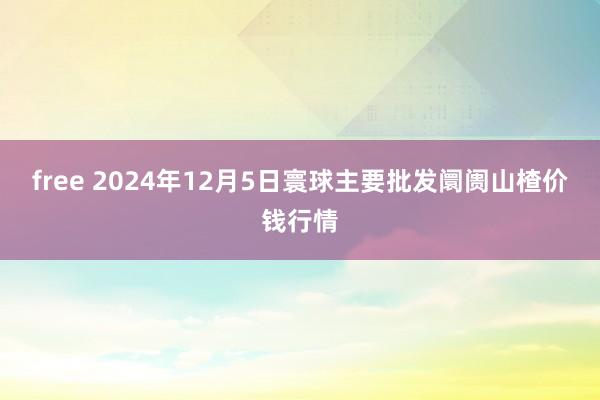 free 2024年12月5日寰球主要批发阛阓山楂价钱行情