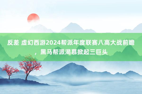 反差 虚幻西游2024帮派年度联赛八高大战前瞻，黑马帮派渴慕掀起三巨头