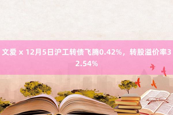 文爱 x 12月5日沪工转债飞腾0.42%，转股溢价率32.54%