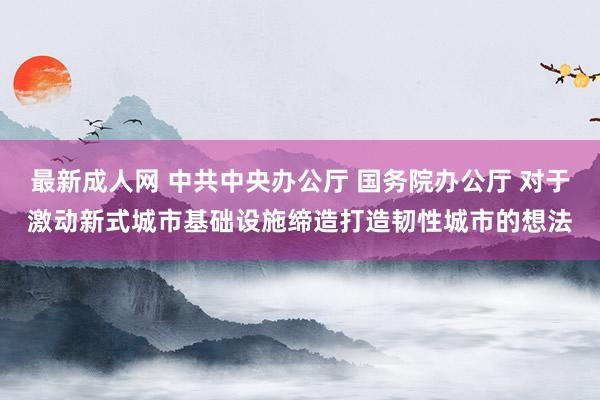 最新成人网 中共中央办公厅 国务院办公厅 对于激动新式城市基础设施缔造打造韧性城市的想法