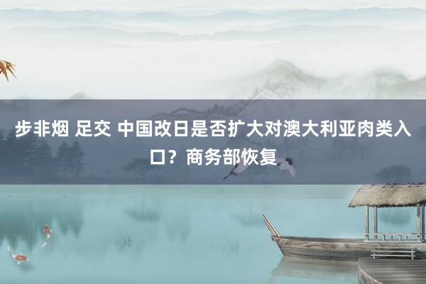 步非烟 足交 中国改日是否扩大对澳大利亚肉类入口？商务部恢复