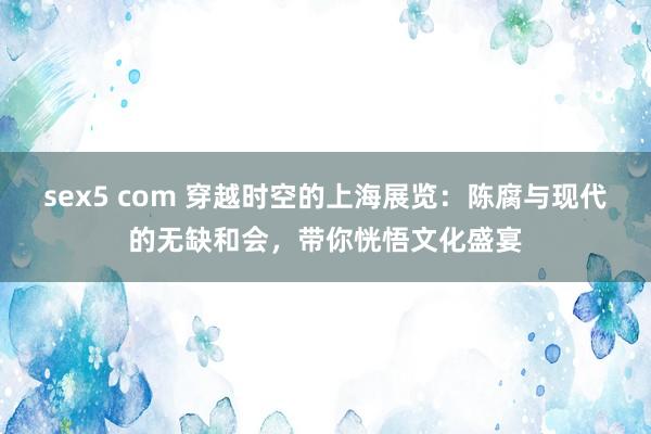 sex5 com 穿越时空的上海展览：陈腐与现代的无缺和会，带你恍悟文化盛宴