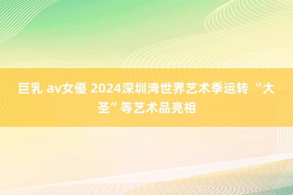 巨乳 av女優 2024深圳湾世界艺术季运转 “大圣”等艺术品亮相