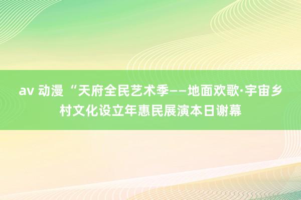 av 动漫 “天府全民艺术季——地面欢歌·宇宙乡村文化设立年惠民展演本日谢幕