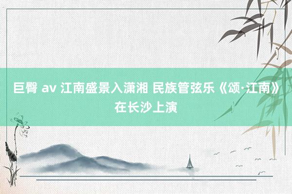 巨臀 av 江南盛景入潇湘 民族管弦乐《颂·江南》在长沙上演