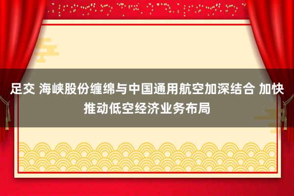 足交 海峡股份缠绵与中国通用航空加深结合 加快推动低空经济业务布局