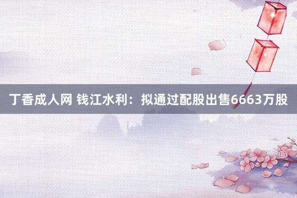 丁香成人网 钱江水利：拟通过配股出售6663万股