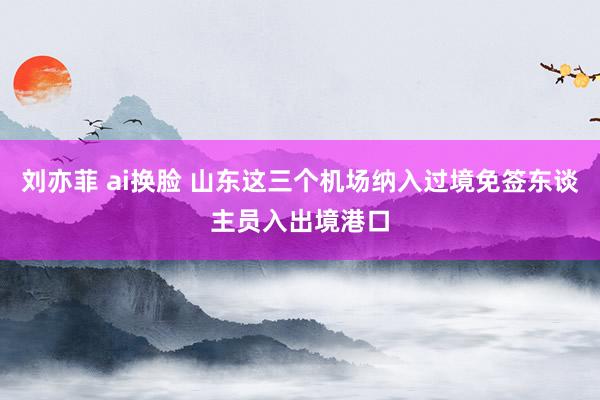 刘亦菲 ai换脸 山东这三个机场纳入过境免签东谈主员入出境港口