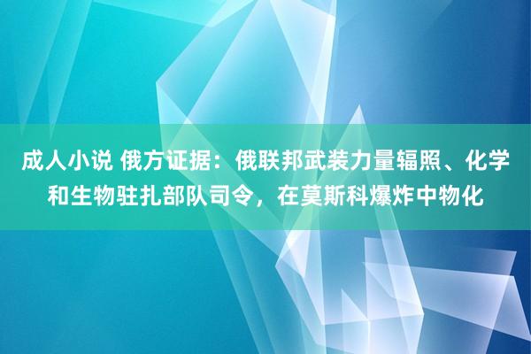 成人小说 俄方证据：俄联邦武装力量辐照、化学和生物驻扎部队司令，在莫斯科爆炸中物化