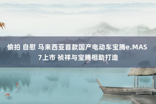 偷拍 自慰 马来西亚首款国产电动车宝腾e.MAS 7上市 祯祥与宝腾相助打造