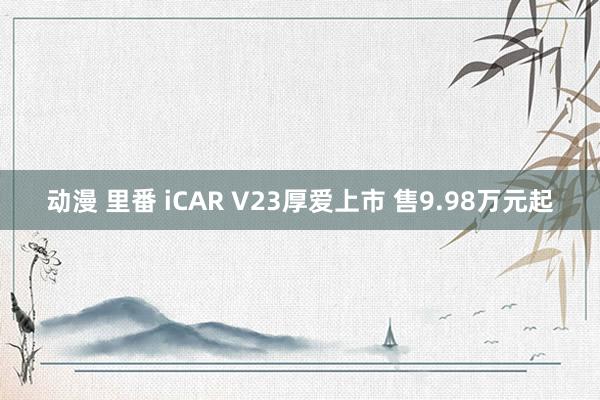 动漫 里番 iCAR V23厚爱上市 售9.98万元起