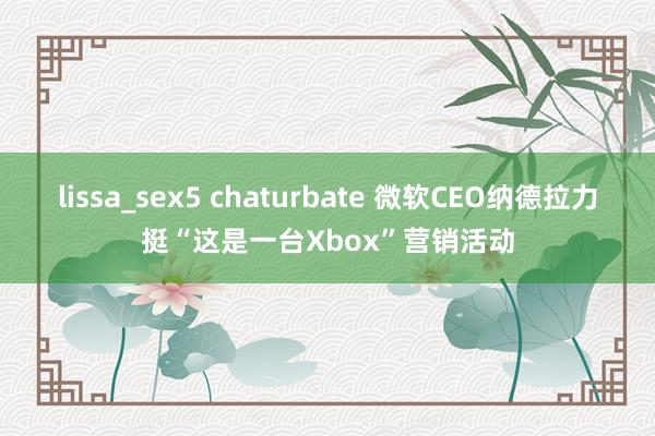 lissa_sex5 chaturbate 微软CEO纳德拉力挺“这是一台Xbox”营销活动