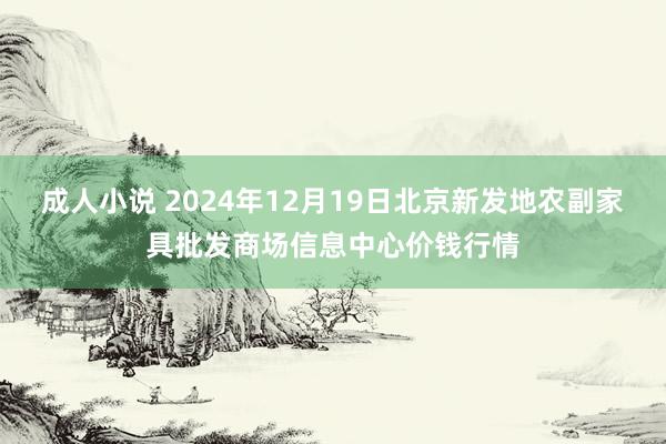 成人小说 2024年12月19日北京新发地农副家具批发商场信息中心价钱行情