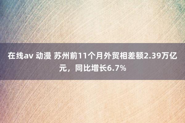 在线av 动漫 苏州前11个月外贸相差额2.39万亿元，同比增长6.7%