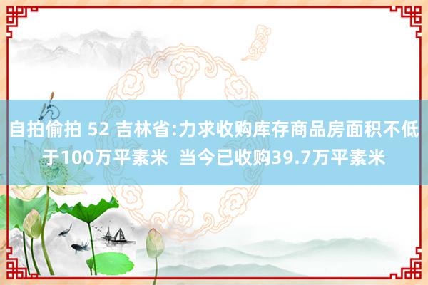 自拍偷拍 52 吉林省:力求收购库存商品房面积不低于100万平素米  当今已收购39.7万平素米