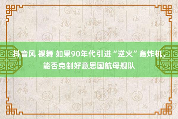 抖音风 裸舞 如果90年代引进“逆火”轰炸机，能否克制好意思国航母舰队