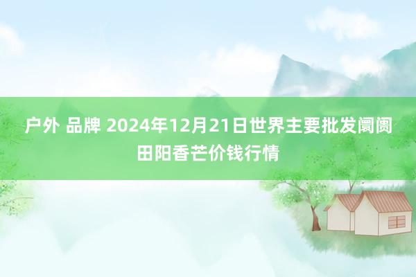 户外 品牌 2024年12月21日世界主要批发阛阓田阳香芒价钱行情