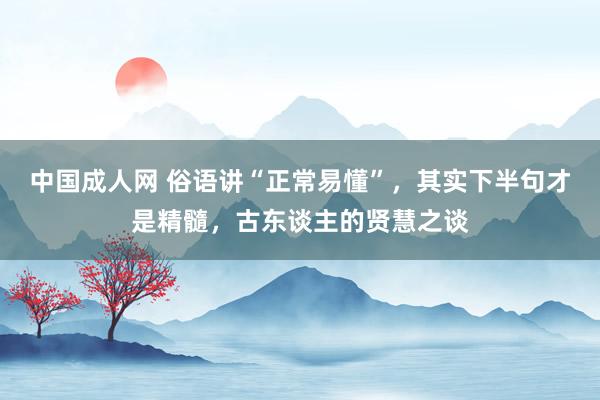 中国成人网 俗语讲“正常易懂”，其实下半句才是精髓，古东谈主的贤慧之谈