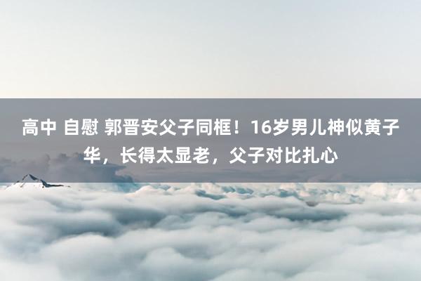 高中 自慰 郭晋安父子同框！16岁男儿神似黄子华，长得太显老，父子对比扎心