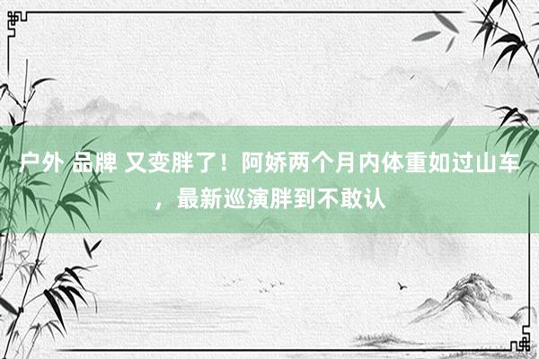 户外 品牌 又变胖了！阿娇两个月内体重如过山车，最新巡演胖到不敢认