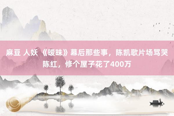 麻豆 人妖 《暧昧》幕后那些事，陈凯歌片场骂哭陈红，修个屋子花了400万