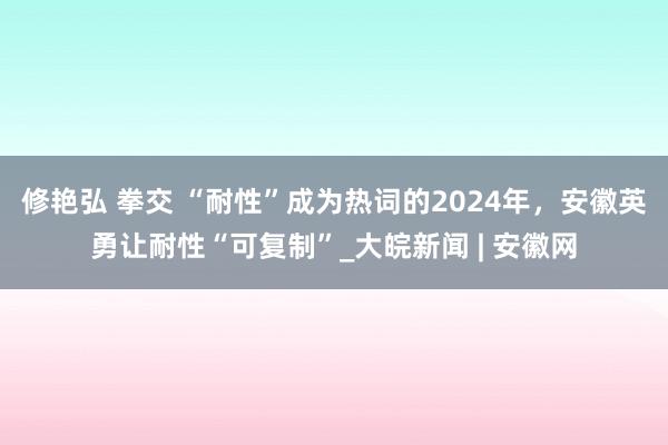 修艳弘 拳交 “耐性”成为热词的2024年，安徽英勇让耐性“可复制”_大皖新闻 | 安徽网