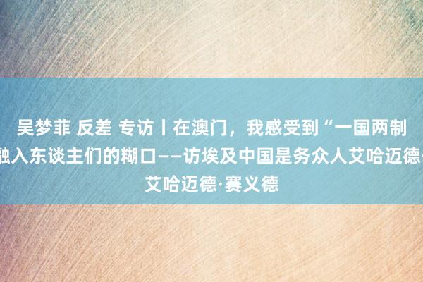 吴梦菲 反差 专访丨在澳门，我感受到“一国两制”深深融入东谈主们的糊口——访埃及中国是务众人艾哈迈德·赛义德