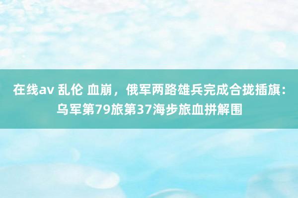 在线av 乱伦 血崩，俄军两路雄兵完成合拢插旗：乌军第79旅第37海步旅血拼解围