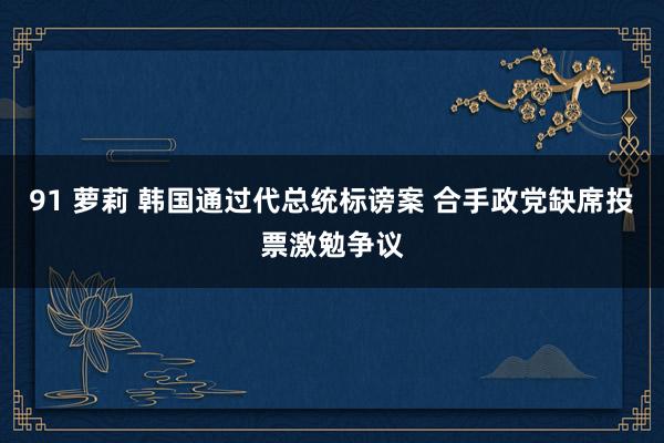 91 萝莉 韩国通过代总统标谤案 合手政党缺席投票激勉争议