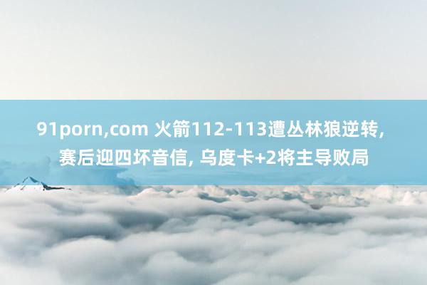 91porn，com 火箭112-113遭丛林狼逆转， 赛后迎四坏音信， 乌度卡+2将主导败局