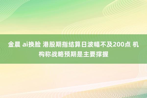 金晨 ai换脸 港股期指结算日波幅不及200点 机构称战略预期是主要撑握