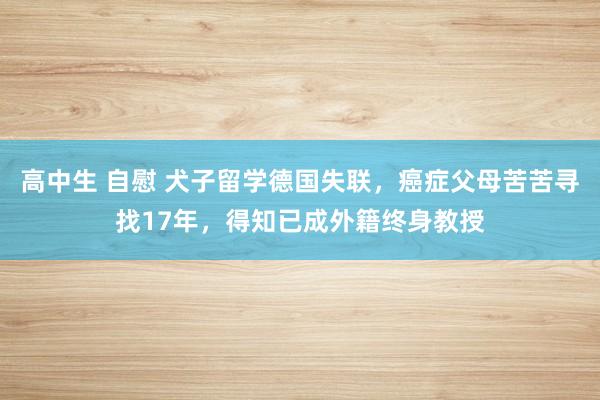 高中生 自慰 犬子留学德国失联，癌症父母苦苦寻找17年，得知已成外籍终身教授