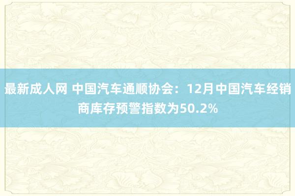 最新成人网 中国汽车通顺协会：12月中国汽车经销商库存预警指数为50.2%